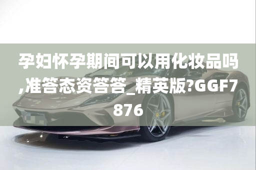 孕妇怀孕期间可以用化妆品吗,准答态资答答_精英版?GGF7876