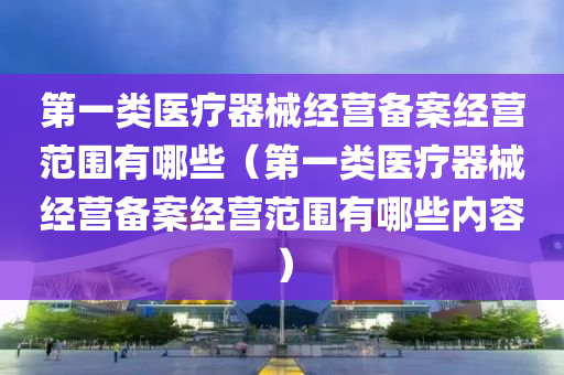 第一类医疗器械经营备案经营范围有哪些（第一类医疗器械经营备案经营范围有哪些内容）