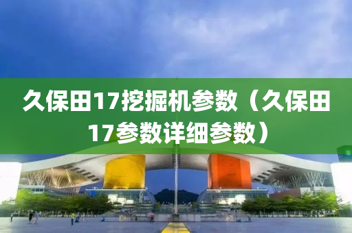 久保田17挖掘机参数（久保田17参数详细参数）