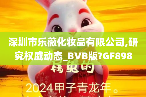 深圳市乐薇化妆品有限公司,研究权威动态_BVB版?GF898