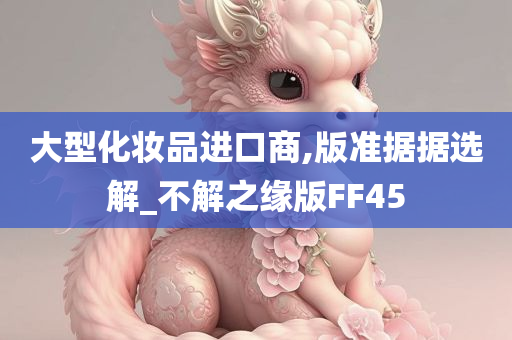 大型化妆品进口商,版准据据选解_不解之缘版FF45