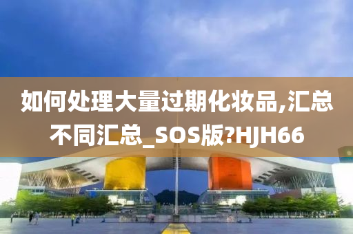 如何处理大量过期化妆品,汇总不同汇总_SOS版?HJH66