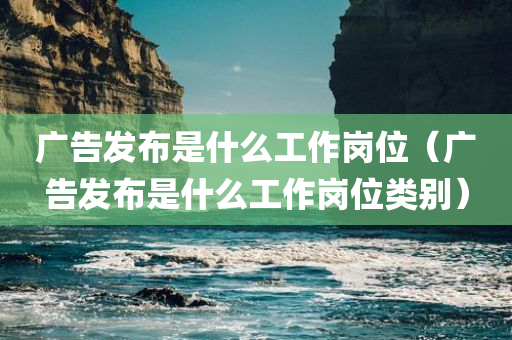 广告发布是什么工作岗位（广告发布是什么工作岗位类别）