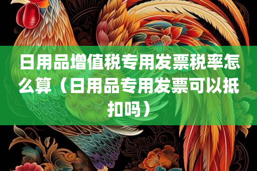 日用品增值税专用发票税率怎么算（日用品专用发票可以抵扣吗）