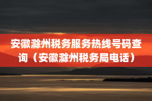 安徽滁州税务服务热线号码查询（安徽滁州税务局电话）