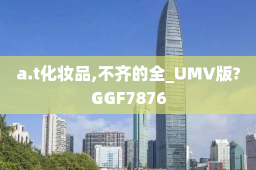 a.t化妆品,不齐的全_UMV版?GGF7876