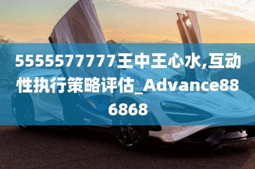 5555577777王中王心水,互动性执行策略评估_Advance886868