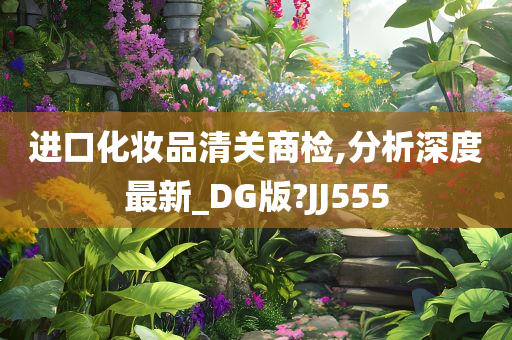 进口化妆品清关商检,分析深度最新_DG版?JJ555