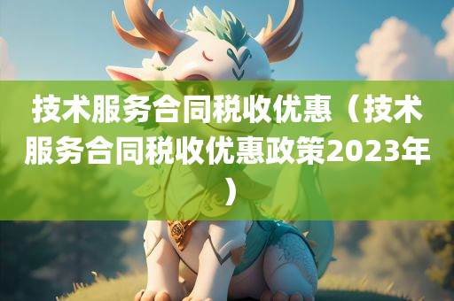 技术服务合同税收优惠（技术服务合同税收优惠政策2023年）