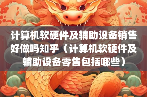 计算机软硬件及辅助设备销售好做吗知乎（计算机软硬件及辅助设备零售包括哪些）