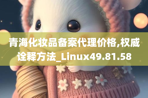 青海化妆品备案代理价格,权威诠释方法_Linux49.81.58