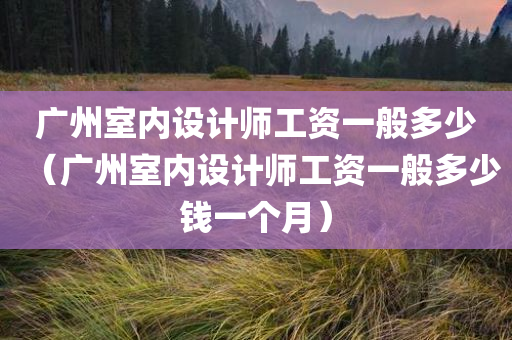 广州室内设计师工资一般多少（广州室内设计师工资一般多少钱一个月）