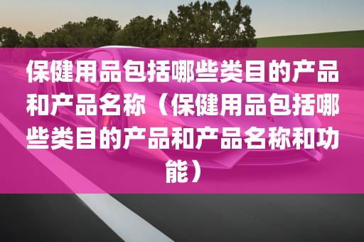 保健用品包括哪些类目的产品和产品名称（保健用品包括哪些类目的产品和产品名称和功能）