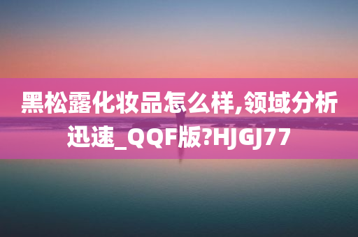 黑松露化妆品怎么样,领域分析迅速_QQF版?HJGJ77