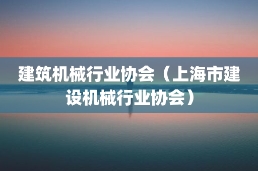 建筑机械行业协会（上海市建设机械行业协会）