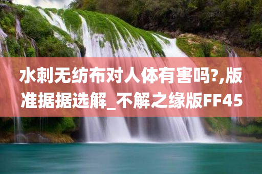 水刺无纺布对人体有害吗?,版准据据选解_不解之缘版FF45