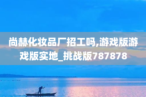 尚赫化妆品厂招工吗,游戏版游戏版实地_挑战版787878