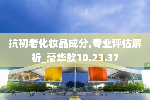 抗初老化妆品成分,专业评估解析_豪华款10.23.37