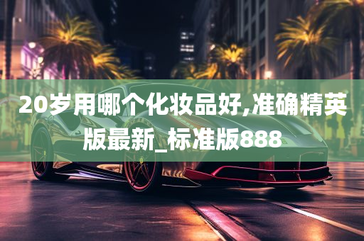 20岁用哪个化妆品好,准确精英版最新_标准版888