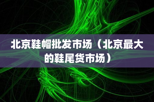 北京鞋帽批发市场（北京最大的鞋尾货市场）