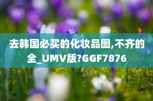 去韩国必买的化妆品图,不齐的全_UMV版?GGF7876