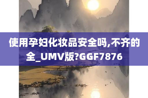 使用孕妇化妆品安全吗,不齐的全_UMV版?GGF7876