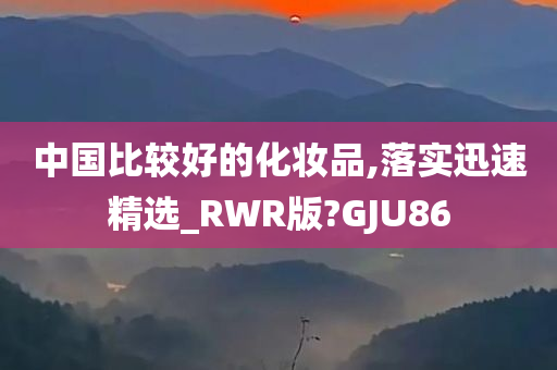 中国比较好的化妆品,落实迅速精选_RWR版?GJU86