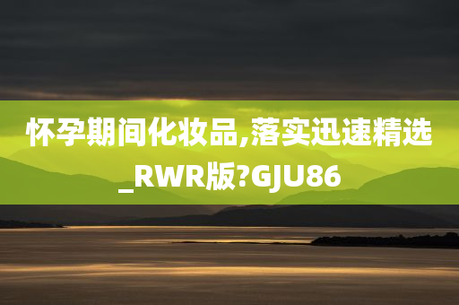 怀孕期间化妆品,落实迅速精选_RWR版?GJU86