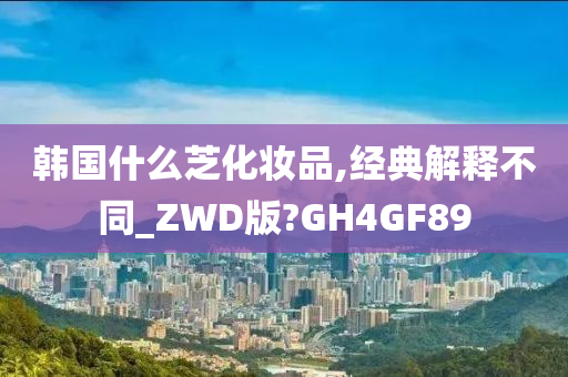 韩国什么芝化妆品,经典解释不同_ZWD版?GH4GF89