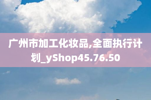 广州市加工化妆品,全面执行计划_yShop45.76.50