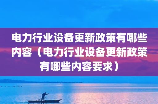 电力行业设备更新政策有哪些内容（电力行业设备更新政策有哪些内容要求）