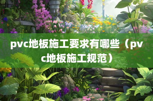 pvc地板施工要求有哪些（pvc地板施工规范）