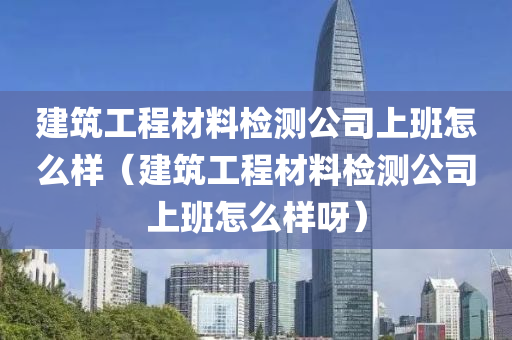 建筑工程材料检测公司上班怎么样（建筑工程材料检测公司上班怎么样呀）