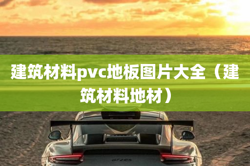 建筑材料pvc地板图片大全（建筑材料地材）