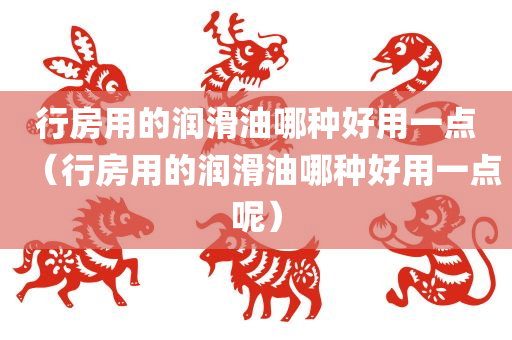 行房用的润滑油哪种好用一点（行房用的润滑油哪种好用一点呢）