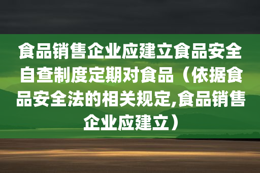 食品销售企业应建立食品安全自查制度定期对食品（依据食品安全法的相关规定,食品销售企业应建立）