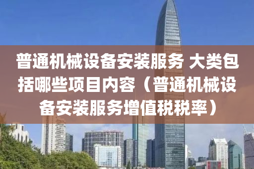 普通机械设备安装服务 大类包括哪些项目内容（普通机械设备安装服务增值税税率）