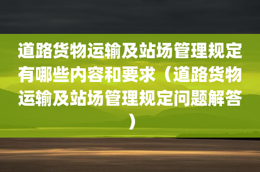 道路货物运输及站场管理规定有哪些内容和要求（道路货物运输及站场管理规定问题解答）