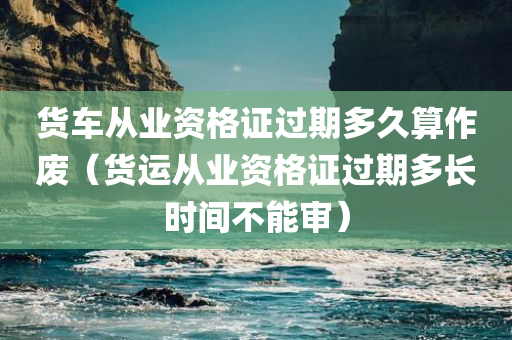 货车从业资格证过期多久算作废（货运从业资格证过期多长时间不能审）