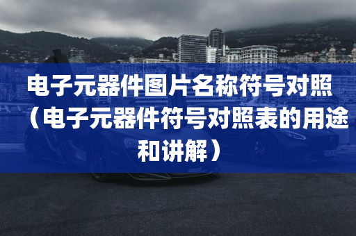 电子元器件图片名称符号对照（电子元器件符号对照表的用途和讲解）