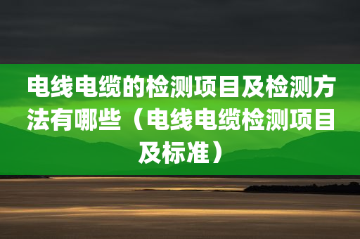 电线电缆的检测项目及检测方法有哪些（电线电缆检测项目及标准）