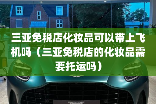 三亚免税店化妆品可以带上飞机吗（三亚免税店的化妆品需要托运吗）