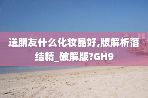 送朋友什么化妆品好,版解析落结精_破解版?GH9