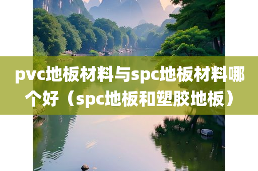 pvc地板材料与spc地板材料哪个好（spc地板和塑胶地板）