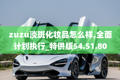 zuzu淡斑化妆品怎么样,全面计划执行_特供版54.51.80