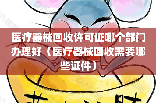 医疗器械回收许可证哪个部门办理好（医疗器械回收需要哪些证件）