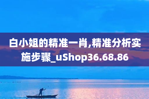 白小姐的精准一肖,精准分析实施步骤_uShop36.68.86