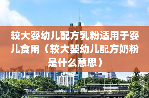 较大婴幼儿配方乳粉适用于婴儿食用（较大婴幼儿配方奶粉是什么意思）