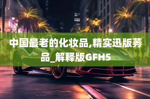 中国最老的化妆品,精实迅版莠品_解释版GFH5