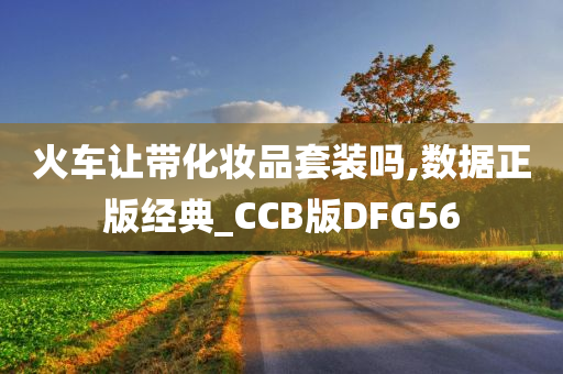 火车让带化妆品套装吗,数据正版经典_CCB版DFG56